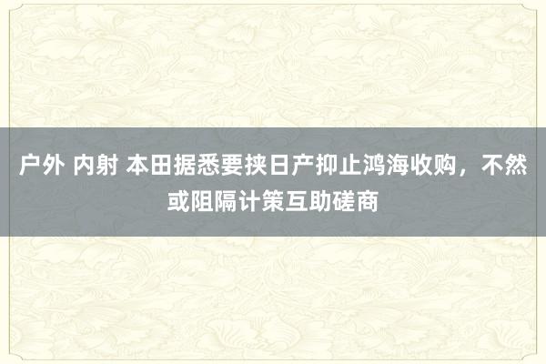 户外 内射 本田据悉要挟日产抑止鸿海收购，不然或阻隔计策互助磋商